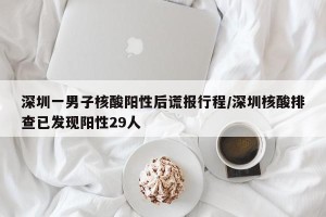 深圳一男子核酸阳性后谎报行程/深圳核酸排查已发现阳性29人