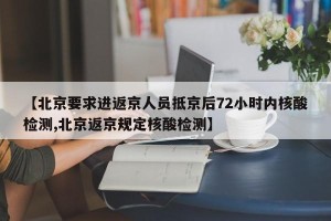 【北京要求进返京人员抵京后72小时内核酸检测,北京返京规定核酸检测】