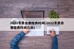 2022冬奥会赛程表时间(2022冬奥会赛程表时间几点)