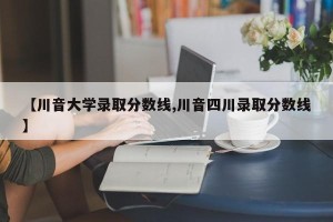 【川音大学录取分数线,川音四川录取分数线】