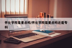 怀化学院是重点吗/怀化学院是重点吗还是专科