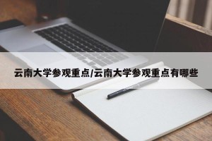 云南大学参观重点/云南大学参观重点有哪些