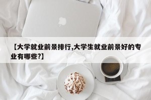 【大学就业前景排行,大学生就业前景好的专业有哪些?】