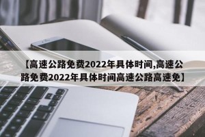 【高速公路免费2022年具体时间,高速公路免费2022年具体时间高速公路高速免】