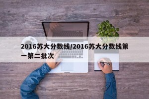 2016苏大分数线/2016苏大分数线第一第二批次