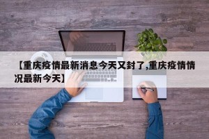 【重庆疫情最新消息今天又封了,重庆疫情情况最新今天】