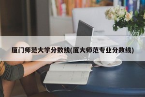 厦门师范大学分数线(厦大师范专业分数线)