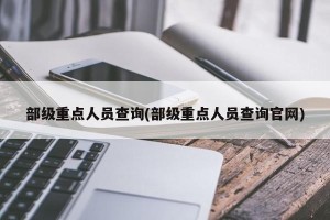 部级重点人员查询(部级重点人员查询官网)