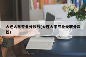 大连大学专业分数线(大连大学专业录取分数线)