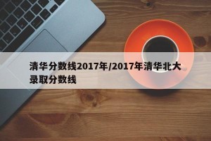 清华分数线2017年/2017年清华北大录取分数线