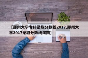【郑州大学专科录取分数线2017,郑州大学2017录取分数线河南】
