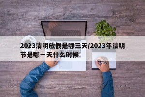 2023清明放假是哪三天/2023年清明节是哪一天什么时候