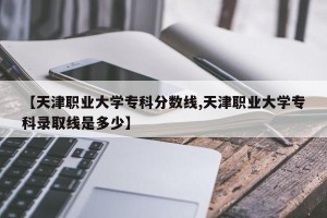 【天津职业大学专科分数线,天津职业大学专科录取线是多少】