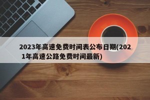 2023年高速免费时间表公布日期(202 1年高速公路免费时间最新)