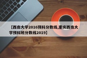 【西南大学2016预科分数线,重庆西南大学预科班分数线2019】
