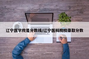 辽宁医学院是分数线/辽宁医科院校录取分数