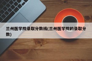 兰州医学院录取分数线(兰州医学院的录取分数)
