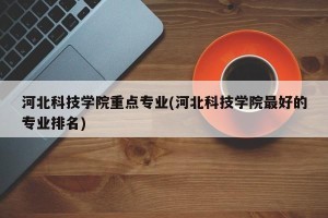 河北科技学院重点专业(河北科技学院最好的专业排名)