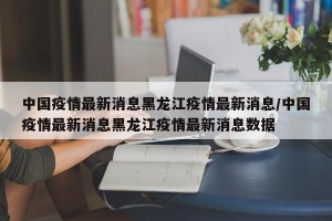 中国疫情最新消息黑龙江疫情最新消息/中国疫情最新消息黑龙江疫情最新消息数据