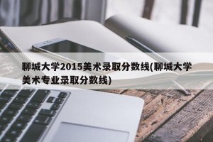 聊城大学2015美术录取分数线(聊城大学美术专业录取分数线)