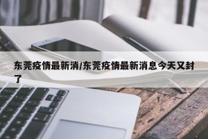 东莞疫情最新消/东莞疫情最新消息今天又封了