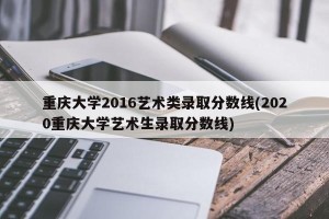重庆大学2016艺术类录取分数线(2020重庆大学艺术生录取分数线)