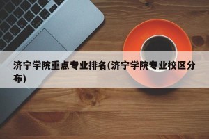 济宁学院重点专业排名(济宁学院专业校区分布)