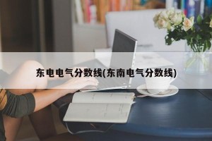 东电电气分数线(东南电气分数线)