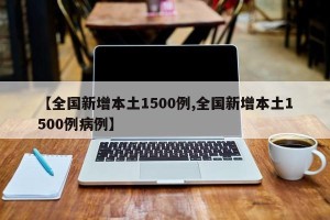 【全国新增本土1500例,全国新增本土1500例病例】