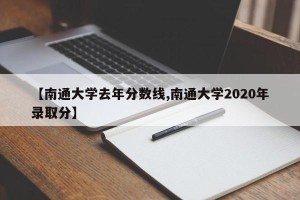 【南通大学去年分数线,南通大学2020年录取分】