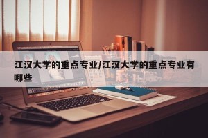 江汉大学的重点专业/江汉大学的重点专业有哪些