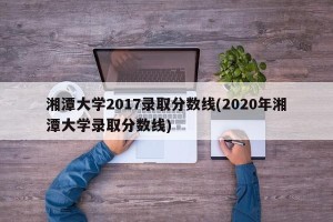 湘潭大学2017录取分数线(2020年湘潭大学录取分数线)