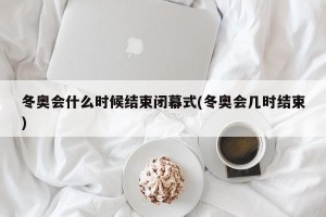 冬奥会什么时候结束闭幕式(冬奥会几时结束)