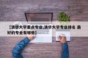 【清华大学重点专业,清华大学专业排名 最好的专业有哪些】