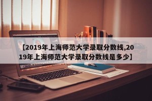 【2019年上海师范大学录取分数线,2019年上海师范大学录取分数线是多少】