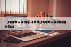 【四川大学新闻系分数线,四川大学新闻传播分数线】