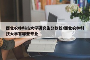 西北农林科技大学研究生分数线/西北农林科技大学有哪些专业
