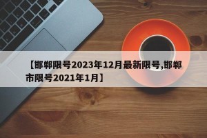 【邯郸限号2023年12月最新限号,邯郸市限号2021年1月】
