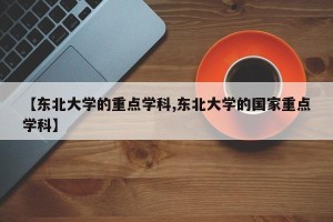 【东北大学的重点学科,东北大学的国家重点学科】