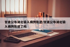 甘肃公布湖北输入病例轨迹/甘肃公布湖北输入病例轨迹了吗