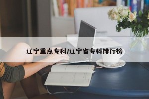 辽宁重点专科/辽宁省专科排行榜