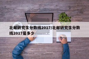 北邮研究生分数线2017/北邮研究生分数线2017是多少