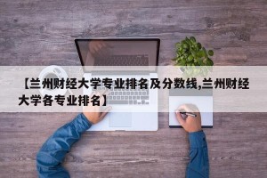 【兰州财经大学专业排名及分数线,兰州财经大学各专业排名】