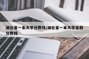 湖北省一本大学分数线/湖北省一本大学录取分数线