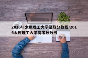 2016年太原理工大学录取分数线/2016太原理工大学高考分数线