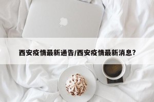 西安疫情最新通告/西安疫情最新消息?