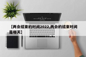 【两会结束的时间2022,两会的结束时间是哪天】