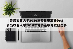 【青岛农业大学2016年专科录取分数线,青岛农业大学2016年专科录取分数线是多少】