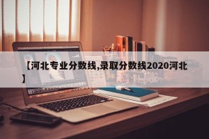 【河北专业分数线,录取分数线2020河北】