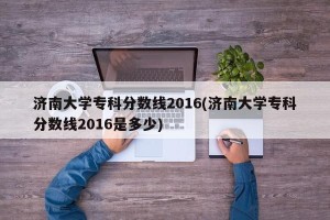济南大学专科分数线2016(济南大学专科分数线2016是多少)